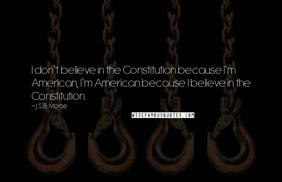 J.S.B. Morse Quotes: I don't believe in the Constitution because I'm American, I'm American because I believe in the Constitution.