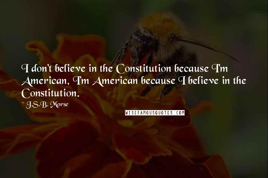 J.S.B. Morse Quotes: I don't believe in the Constitution because I'm American, I'm American because I believe in the Constitution.