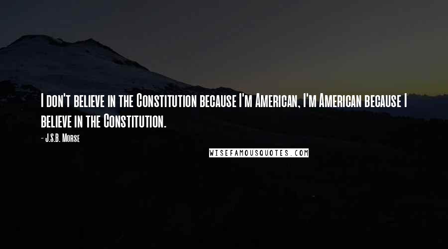 J.S.B. Morse Quotes: I don't believe in the Constitution because I'm American, I'm American because I believe in the Constitution.