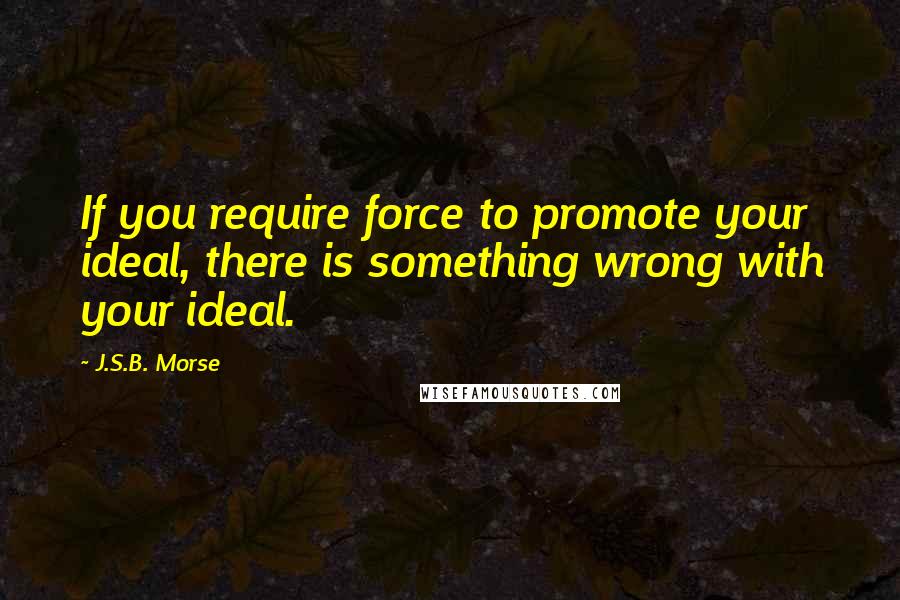 J.S.B. Morse Quotes: If you require force to promote your ideal, there is something wrong with your ideal.