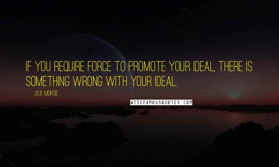 J.S.B. Morse Quotes: If you require force to promote your ideal, there is something wrong with your ideal.