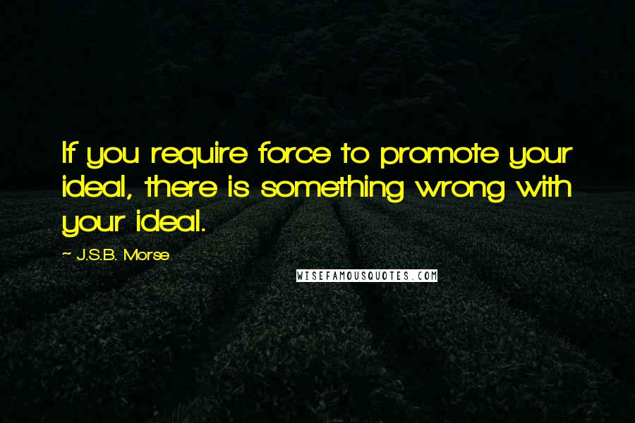 J.S.B. Morse Quotes: If you require force to promote your ideal, there is something wrong with your ideal.