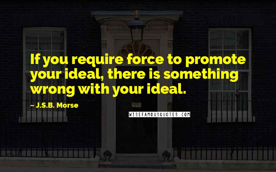 J.S.B. Morse Quotes: If you require force to promote your ideal, there is something wrong with your ideal.