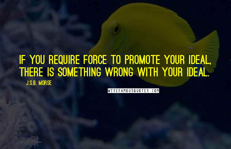 J.S.B. Morse Quotes: If you require force to promote your ideal, there is something wrong with your ideal.