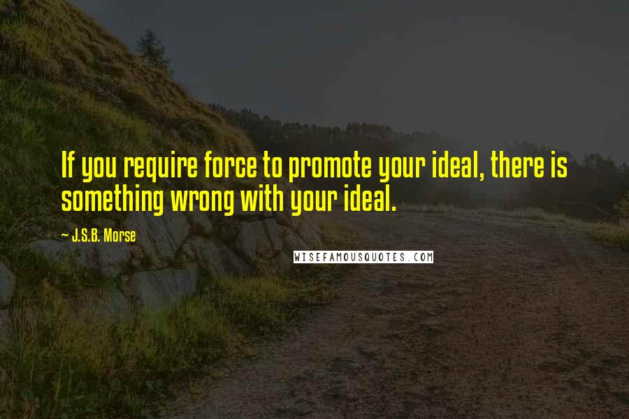 J.S.B. Morse Quotes: If you require force to promote your ideal, there is something wrong with your ideal.