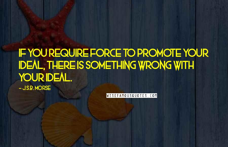 J.S.B. Morse Quotes: If you require force to promote your ideal, there is something wrong with your ideal.