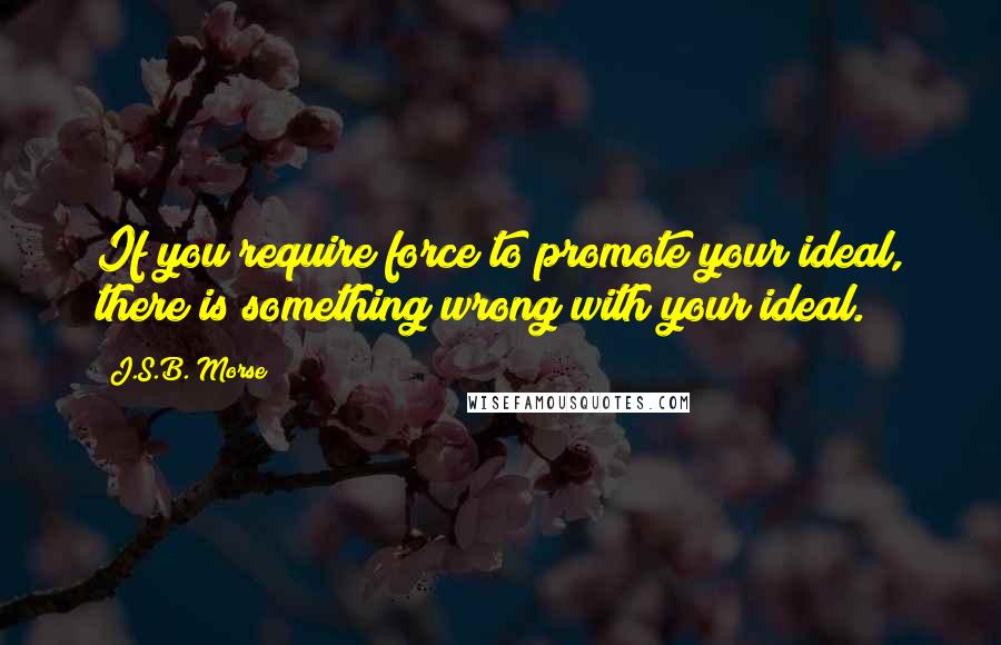 J.S.B. Morse Quotes: If you require force to promote your ideal, there is something wrong with your ideal.