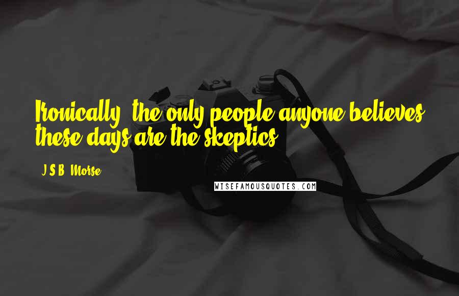 J.S.B. Morse Quotes: Ironically, the only people anyone believes these days are the skeptics.