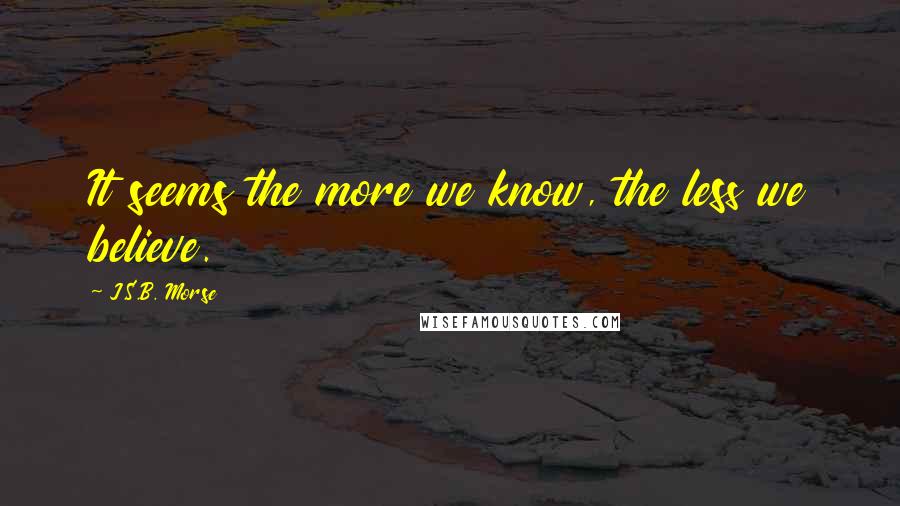 J.S.B. Morse Quotes: It seems the more we know, the less we believe.