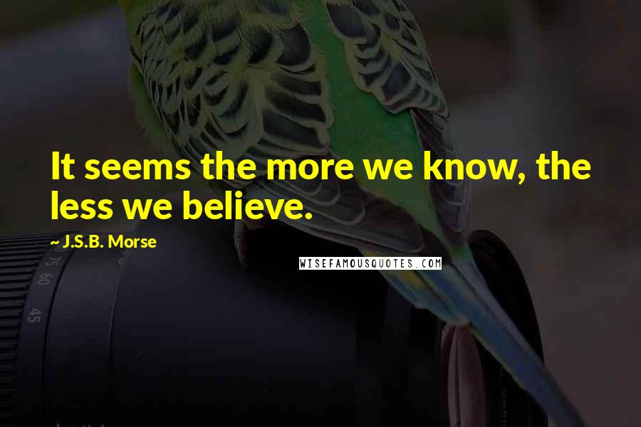 J.S.B. Morse Quotes: It seems the more we know, the less we believe.