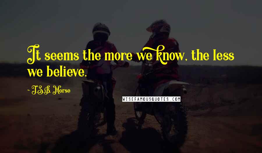 J.S.B. Morse Quotes: It seems the more we know, the less we believe.