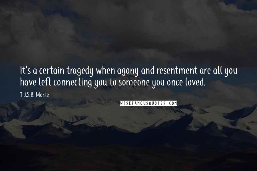 J.S.B. Morse Quotes: It's a certain tragedy when agony and resentment are all you have left connecting you to someone you once loved.