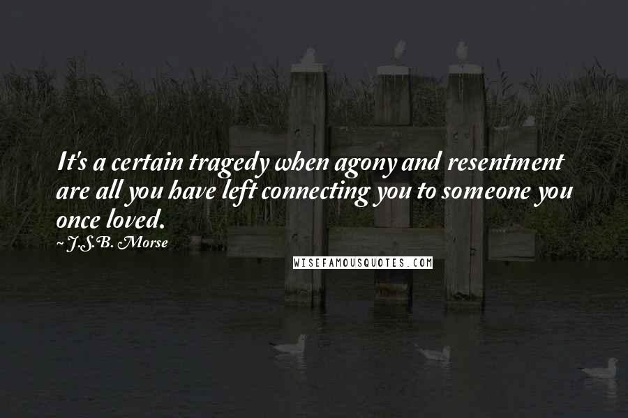 J.S.B. Morse Quotes: It's a certain tragedy when agony and resentment are all you have left connecting you to someone you once loved.