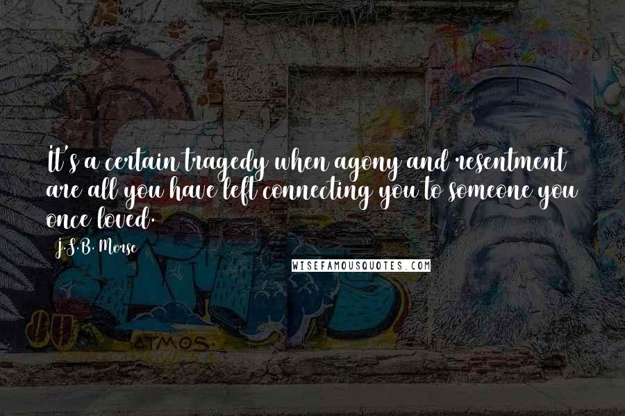 J.S.B. Morse Quotes: It's a certain tragedy when agony and resentment are all you have left connecting you to someone you once loved.