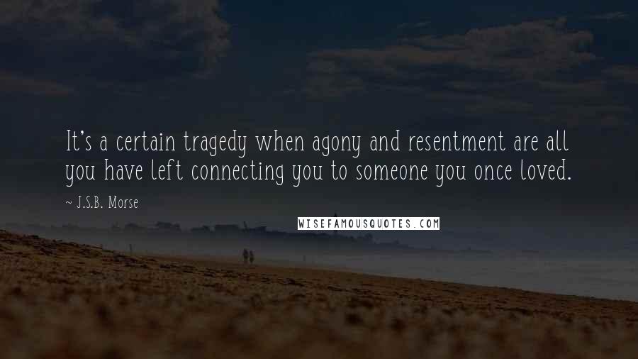 J.S.B. Morse Quotes: It's a certain tragedy when agony and resentment are all you have left connecting you to someone you once loved.