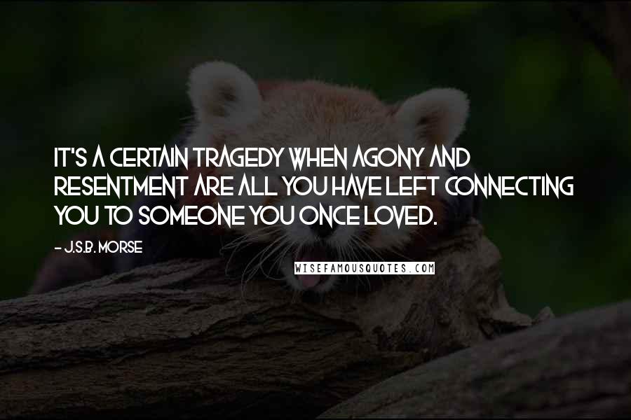 J.S.B. Morse Quotes: It's a certain tragedy when agony and resentment are all you have left connecting you to someone you once loved.