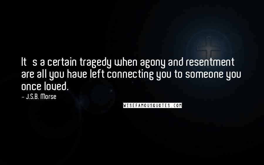 J.S.B. Morse Quotes: It's a certain tragedy when agony and resentment are all you have left connecting you to someone you once loved.