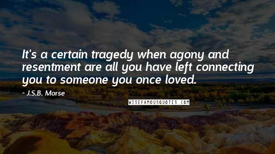 J.S.B. Morse Quotes: It's a certain tragedy when agony and resentment are all you have left connecting you to someone you once loved.