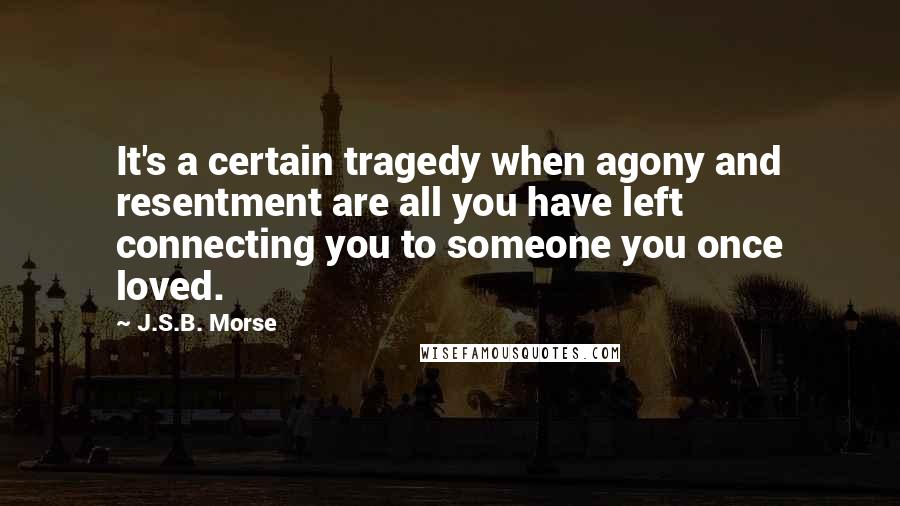 J.S.B. Morse Quotes: It's a certain tragedy when agony and resentment are all you have left connecting you to someone you once loved.