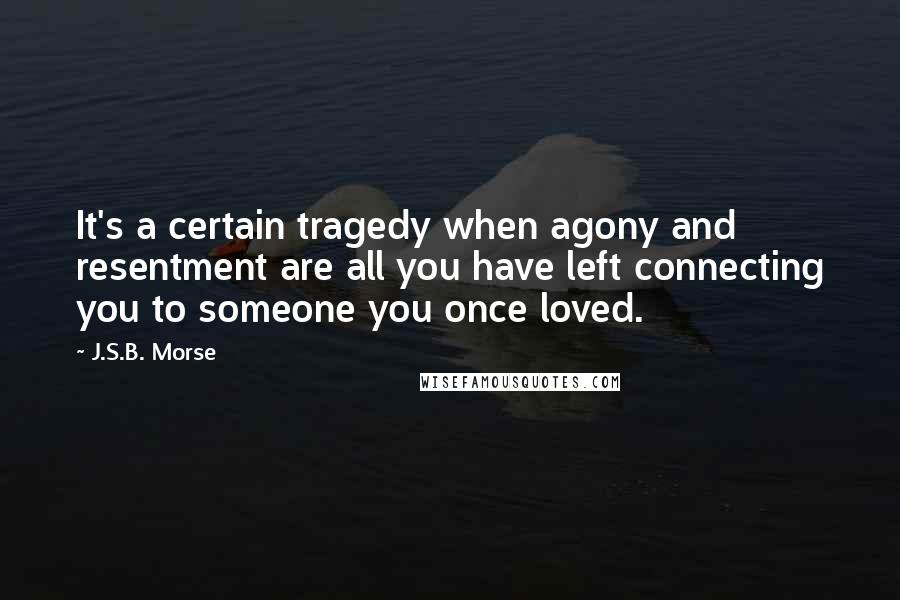 J.S.B. Morse Quotes: It's a certain tragedy when agony and resentment are all you have left connecting you to someone you once loved.