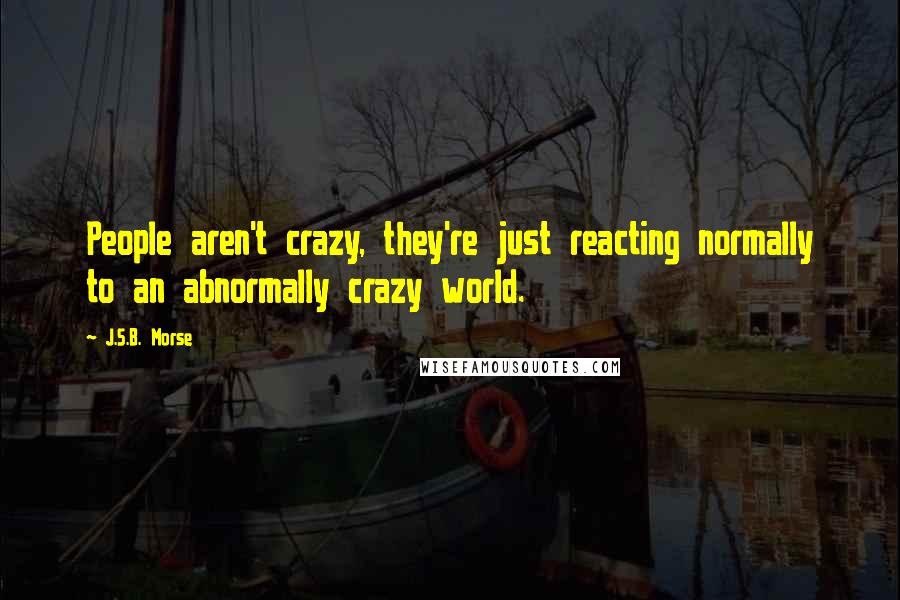 J.S.B. Morse Quotes: People aren't crazy, they're just reacting normally to an abnormally crazy world.