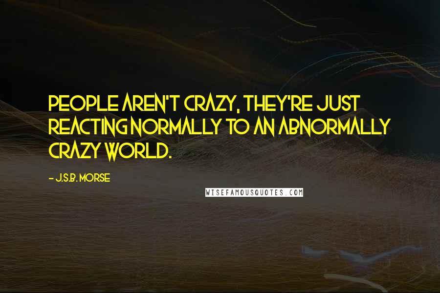 J.S.B. Morse Quotes: People aren't crazy, they're just reacting normally to an abnormally crazy world.