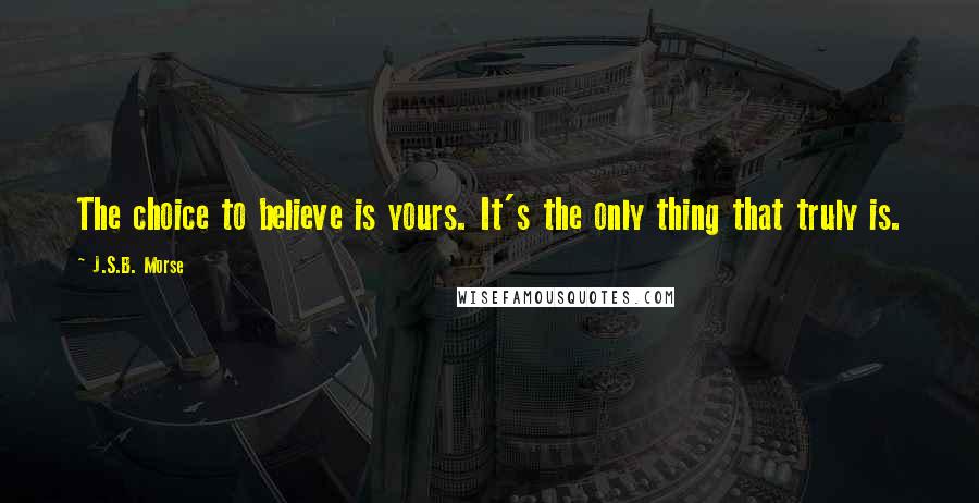 J.S.B. Morse Quotes: The choice to believe is yours. It's the only thing that truly is.