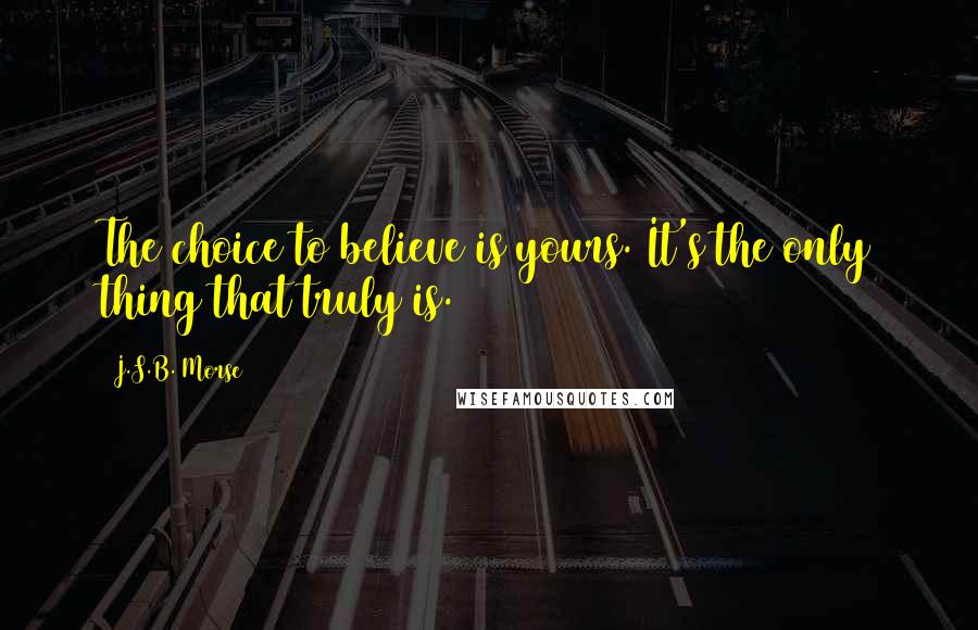 J.S.B. Morse Quotes: The choice to believe is yours. It's the only thing that truly is.