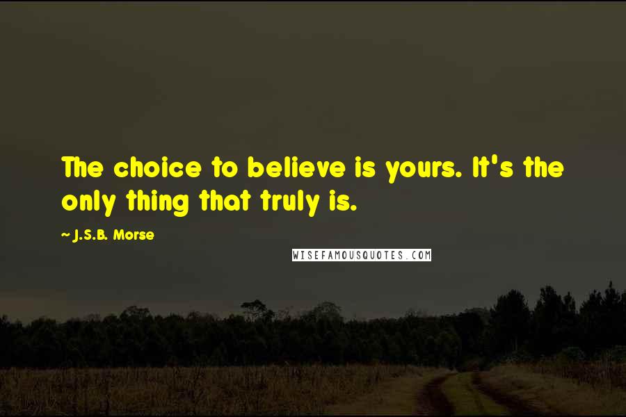 J.S.B. Morse Quotes: The choice to believe is yours. It's the only thing that truly is.