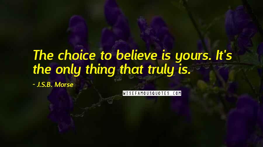 J.S.B. Morse Quotes: The choice to believe is yours. It's the only thing that truly is.