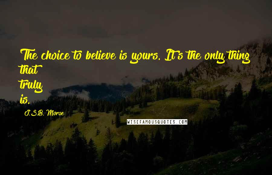 J.S.B. Morse Quotes: The choice to believe is yours. It's the only thing that truly is.