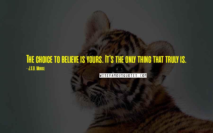 J.S.B. Morse Quotes: The choice to believe is yours. It's the only thing that truly is.