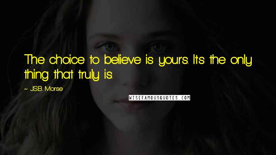 J.S.B. Morse Quotes: The choice to believe is yours. It's the only thing that truly is.
