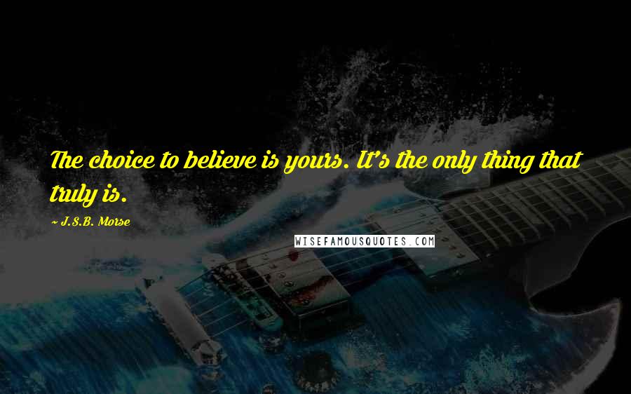 J.S.B. Morse Quotes: The choice to believe is yours. It's the only thing that truly is.