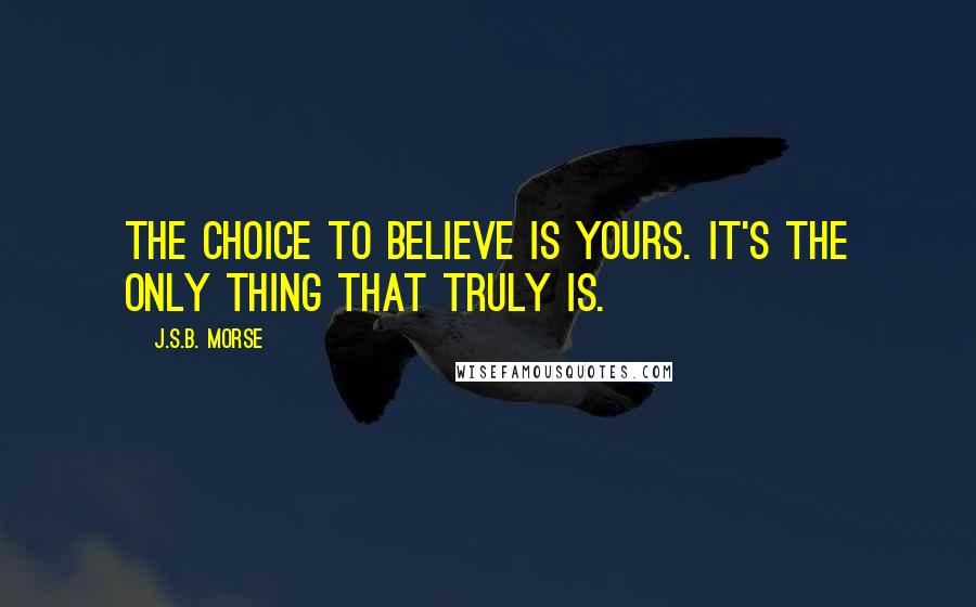 J.S.B. Morse Quotes: The choice to believe is yours. It's the only thing that truly is.