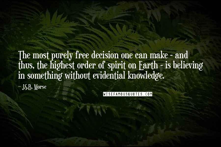 J.S.B. Morse Quotes: The most purely free decision one can make - and thus, the highest order of spirit on Earth - is believing in something without evidential knowledge.