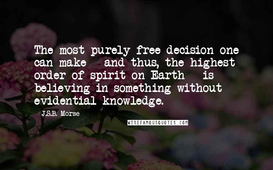 J.S.B. Morse Quotes: The most purely free decision one can make - and thus, the highest order of spirit on Earth - is believing in something without evidential knowledge.