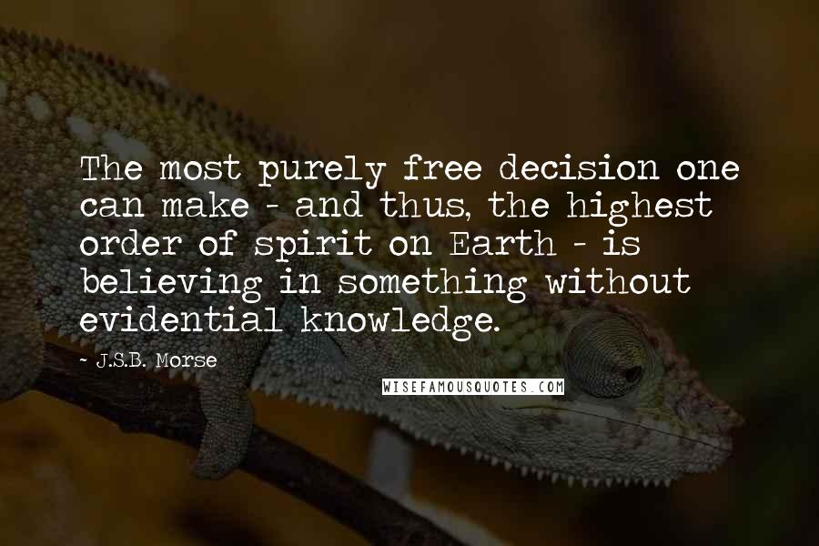 J.S.B. Morse Quotes: The most purely free decision one can make - and thus, the highest order of spirit on Earth - is believing in something without evidential knowledge.