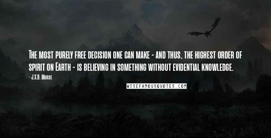 J.S.B. Morse Quotes: The most purely free decision one can make - and thus, the highest order of spirit on Earth - is believing in something without evidential knowledge.