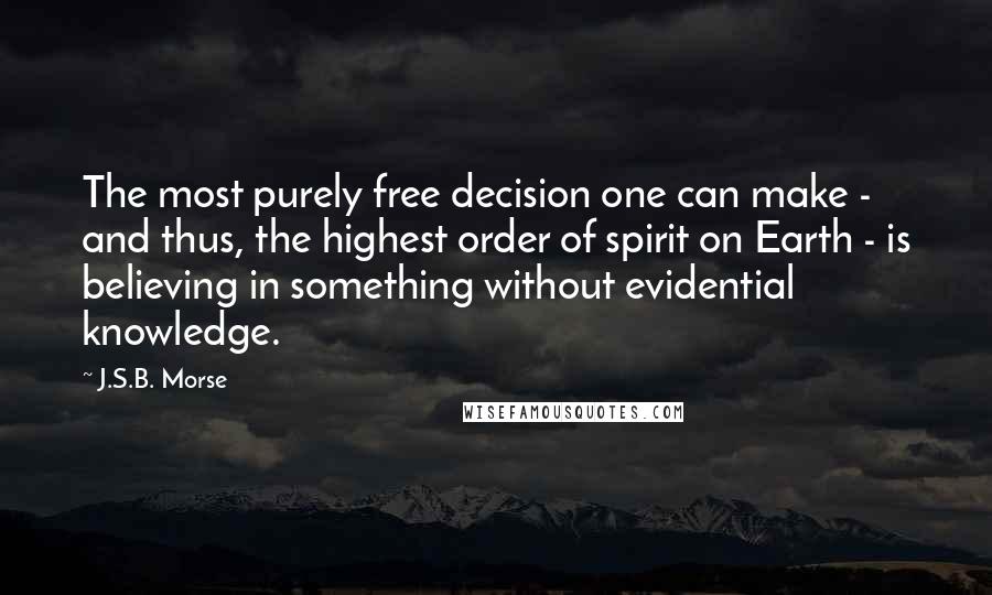 J.S.B. Morse Quotes: The most purely free decision one can make - and thus, the highest order of spirit on Earth - is believing in something without evidential knowledge.