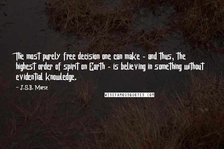 J.S.B. Morse Quotes: The most purely free decision one can make - and thus, the highest order of spirit on Earth - is believing in something without evidential knowledge.