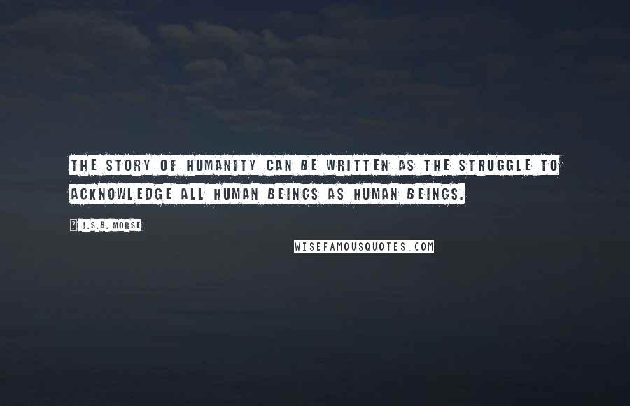J.S.B. Morse Quotes: The story of humanity can be written as the struggle to acknowledge all human beings as human beings.