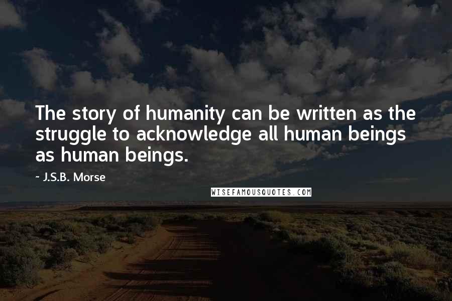 J.S.B. Morse Quotes: The story of humanity can be written as the struggle to acknowledge all human beings as human beings.