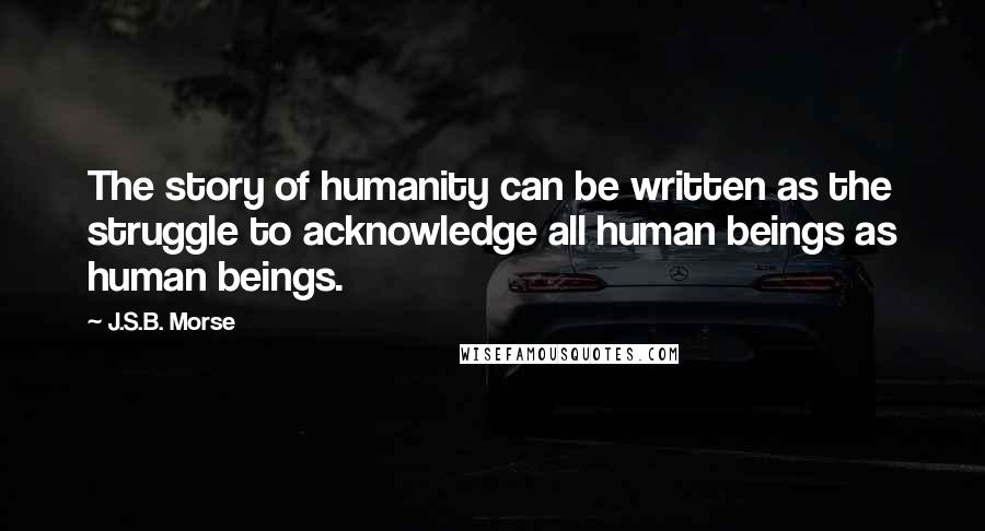 J.S.B. Morse Quotes: The story of humanity can be written as the struggle to acknowledge all human beings as human beings.