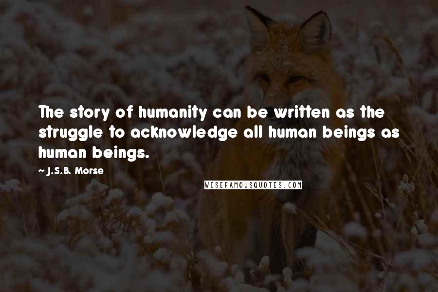 J.S.B. Morse Quotes: The story of humanity can be written as the struggle to acknowledge all human beings as human beings.