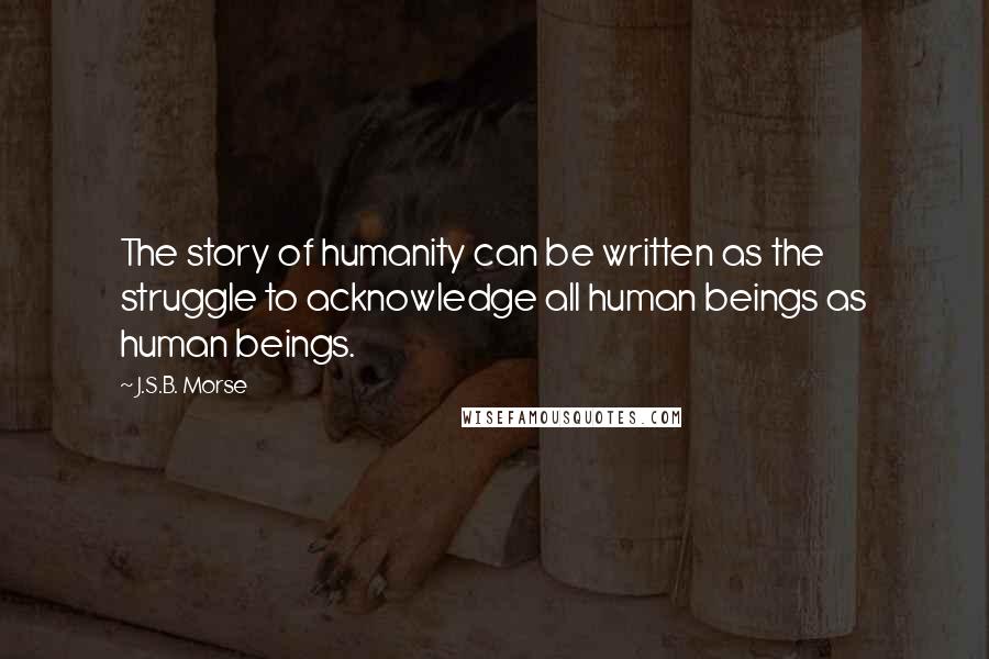 J.S.B. Morse Quotes: The story of humanity can be written as the struggle to acknowledge all human beings as human beings.