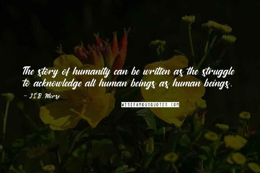 J.S.B. Morse Quotes: The story of humanity can be written as the struggle to acknowledge all human beings as human beings.