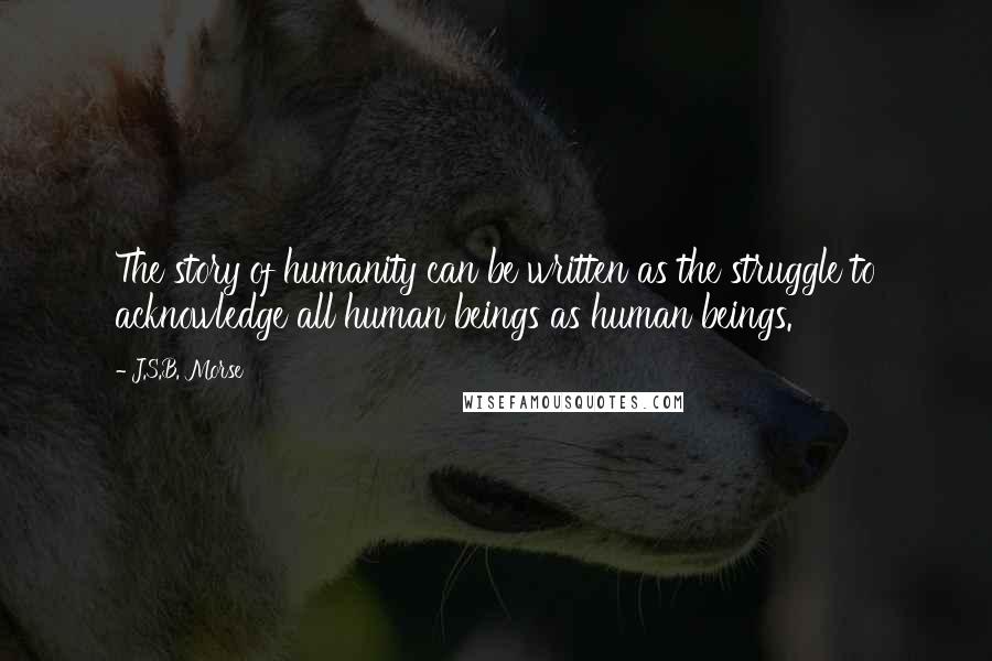 J.S.B. Morse Quotes: The story of humanity can be written as the struggle to acknowledge all human beings as human beings.