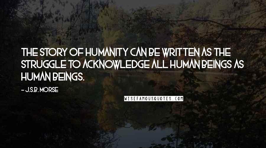J.S.B. Morse Quotes: The story of humanity can be written as the struggle to acknowledge all human beings as human beings.