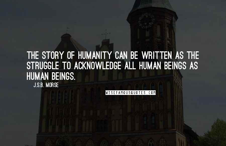 J.S.B. Morse Quotes: The story of humanity can be written as the struggle to acknowledge all human beings as human beings.